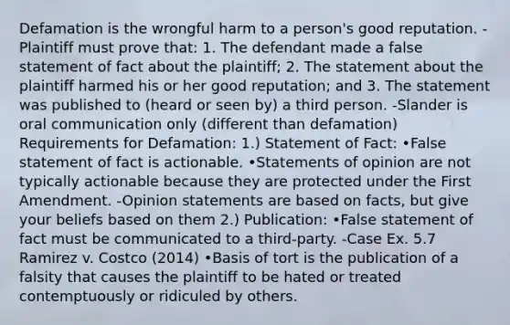 Defamation is the wrongful harm to a person's good reputation. -Plaintiff must prove that: 1. The defendant made a false statement of fact about the plaintiff; 2. The statement about the plaintiff harmed his or her good reputation; and 3. The statement was published to (heard or seen by) a third person. -Slander is oral communication only (different than defamation) Requirements for Defamation: 1.) Statement of Fact: •False statement of fact is actionable. •Statements of opinion are not typically actionable because they are protected under the First Amendment. -Opinion statements are based on facts, but give your beliefs based on them 2.) Publication: •False statement of fact must be communicated to a third-party. -Case Ex. 5.7 Ramirez v. Costco (2014) •Basis of tort is the publication of a falsity that causes the plaintiff to be hated or treated contemptuously or ridiculed by others.