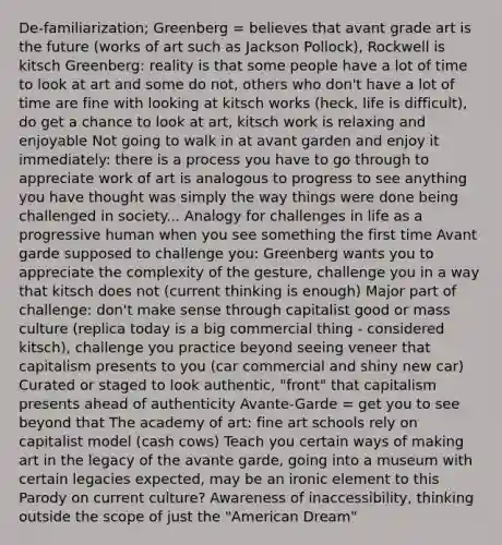 De-familiarization; Greenberg = believes that avant grade art is the future (works of art such as Jackson Pollock), Rockwell is kitsch Greenberg: reality is that some people have a lot of time to look at art and some do not, others who don't have a lot of time are fine with looking at kitsch works (heck, life is difficult), do get a chance to look at art, kitsch work is relaxing and enjoyable Not going to walk in at avant garden and enjoy it immediately: there is a process you have to go through to appreciate work of art is analogous to progress to see anything you have thought was simply the way things were done being challenged in society... Analogy for challenges in life as a progressive human when you see something the first time Avant garde supposed to challenge you: Greenberg wants you to appreciate the complexity of the gesture, challenge you in a way that kitsch does not (current thinking is enough) Major part of challenge: don't make sense through capitalist good or mass culture (replica today is a big commercial thing - considered kitsch), challenge you practice beyond seeing veneer that capitalism presents to you (car commercial and shiny new car) Curated or staged to look authentic, "front" that capitalism presents ahead of authenticity Avante-Garde = get you to see beyond that The academy of art: fine art schools rely on capitalist model (cash cows) Teach you certain ways of making art in the legacy of the avante garde, going into a museum with certain legacies expected, may be an ironic element to this Parody on current culture? Awareness of inaccessibility, thinking outside the scope of just the "American Dream"