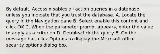 By default, Access disables all action queries in a database unless you indicate that you trust the database. A. Locate the query in the Navigation pane B. Select enable this content and click OK C. When the parameter prompt appears, enter the value to apply as a criterion D. Double-click the query E. On the message bar, click Options to display the Microsoft office security options dialog box