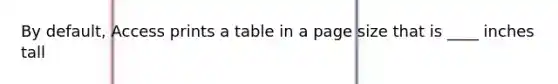 By default, Access prints a table in a page size that is ____ inches tall