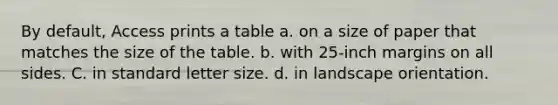 By default, Access prints a table a. on a size of paper that matches the size of the table. b. with 25-inch margins on all sides. C. in standard letter size. d. in landscape orientation.