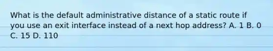 What is the default administrative distance of a static route if you use an exit interface instead of a next hop address? A. 1 B. 0 C. 15 D. 110