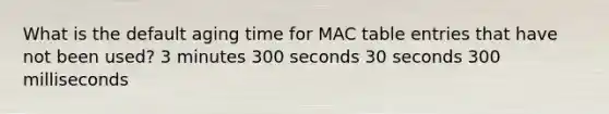 What is the default aging time for MAC table entries that have not been used? 3 minutes 300 seconds 30 seconds 300 milliseconds