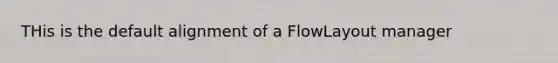 THis is the default alignment of a FlowLayout manager