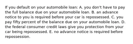 If you default on your automobile loan: A. you don't have to pay the full balance due on your automobile loan. B. an advance notice to you is required before your car is repossessed. C. you pay fifty percent of the balance due on your automobile loan. D. the federal consumer credit laws give you protection from your car being repossessed. E. no advance notice is required before repossession.