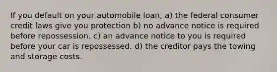 If you default on your automobile loan, a) the federal consumer credit laws give you protection b) no advance notice is required before repossession. c) an advance notice to you is required before your car is repossessed. d) the creditor pays the towing and storage costs.