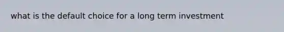 what is the default choice for a long term investment