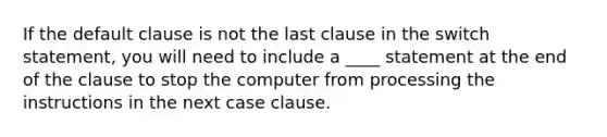 If the default clause is not the last clause in the switch statement, you will need to include a ____ statement at the end of the clause to stop the computer from processing the instructions in the next case clause.