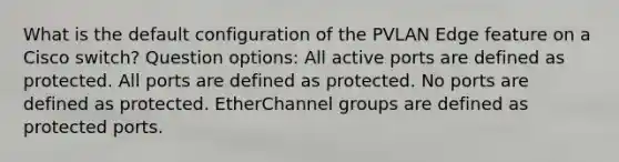 What is the default configuration of the PVLAN Edge feature on a Cisco switch? Question options: All active ports are defined as protected. All ports are defined as protected. No ports are defined as protected. EtherChannel groups are defined as protected ports.