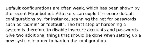 Default configurations are often weak, which has been shown by the recent Mirai botnet. Attackers can exploit insecure default configurations by, for instance, scanning the net for passwords such as "admin" or "default". The first step of hardening a system is therefore to disable insecure accounts and passwords. Give two additional things that should be done when setting up a new system in order to harden the configuration.