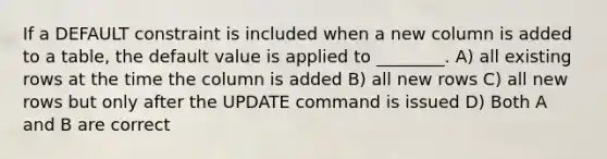 If a DEFAULT constraint is included when a new column is added to a table, the default value is applied to ________. A) all existing rows at the time the column is added B) all new rows C) all new rows but only after the UPDATE command is issued D) Both A and B are correct