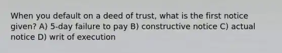 When you default on a deed of trust, what is the first notice given? A) 5-day failure to pay B) constructive notice C) actual notice D) writ of execution