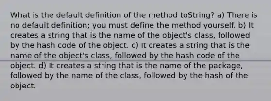 What is the default definition of the method toString? a) There is no default definition; you must define the method yourself. b) It creates a string that is the name of the object's class, followed by the hash code of the object. c) It creates a string that is the name of the object's class, followed by the hash code of the object. d) It creates a string that is the name of the package, followed by the name of the class, followed by the hash of the object.