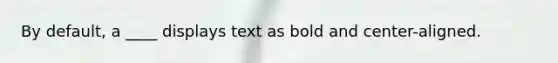 By default, a ____ displays text as bold and center-aligned.