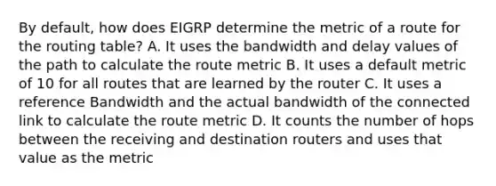 By default, how does EIGRP determine the metric of a route for the routing table? A. It uses the bandwidth and delay values of the path to calculate the route metric B. It uses a default metric of 10 for all routes that are learned by the router C. It uses a reference Bandwidth and the actual bandwidth of the connected link to calculate the route metric D. It counts the number of hops between the receiving and destination routers and uses that value as the metric