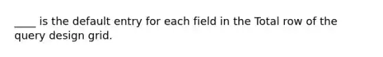 ____ is the default entry for each field in the Total row of the query design grid.