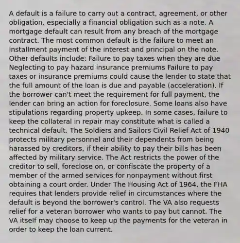 A default is a failure to carry out a contract, agreement, or other obligation, especially a financial obligation such as a note. A mortgage default can result from any breach of the mortgage contract. The most common default is the failure to meet an installment payment of the interest and principal on the note. Other defaults include: Failure to pay taxes when they are due Neglecting to pay hazard insurance premiums Failure to pay taxes or insurance premiums could cause the lender to state that the full amount of the loan is due and payable (acceleration). If the borrower can't meet the requirement for full payment, the lender can bring an action for foreclosure. Some loans also have stipulations regarding property upkeep. In some cases, failure to keep the collateral in repair may constitute what is called a technical default. The Soldiers and Sailors Civil Relief Act of 1940 protects military personnel and their dependents from being harassed by creditors, if their ability to pay their bills has been affected by military service. The Act restricts the power of the creditor to sell, foreclose on, or confiscate the property of a member of the armed services for nonpayment without first obtaining a court order. Under The Housing Act of 1964, the FHA requires that lenders provide relief in circumstances where the default is beyond the borrower's control. The VA also requests relief for a veteran borrower who wants to pay but cannot. The VA itself may choose to keep up the payments for the veteran in order to keep the loan current.