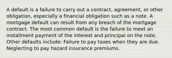 A default is a failure to carry out a contract, agreement, or other obligation, especially a financial obligation such as a note. A mortgage default can result from any breach of the mortgage contract. The most common default is the failure to meet an installment payment of the interest and principal on the note. Other defaults include: Failure to pay taxes when they are due. Neglecting to pay hazard insurance premiums.