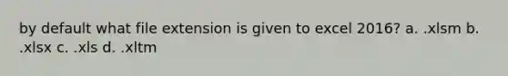 by default what file extension is given to excel 2016? a. .xlsm b. .xlsx c. .xls d. .xltm