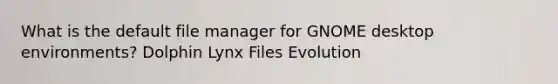 What is the default file manager for GNOME desktop environments? Dolphin Lynx Files Evolution