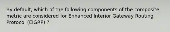 By default, which of the following components of the composite metric are considered for Enhanced Interior Gateway Routing Protocol (EIGRP) ?