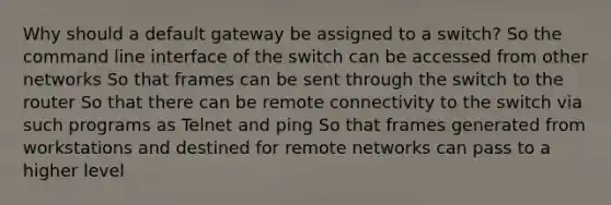 Why should a default gateway be assigned to a switch? So the command line interface of the switch can be accessed from other networks So that frames can be sent through the switch to the router So that there can be remote connectivity to the switch via such programs as Telnet and ping So that frames generated from workstations and destined for remote networks can pass to a higher level