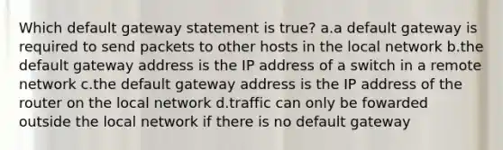 Which default gateway statement is true? a.a default gateway is required to send packets to other hosts in the local network b.the default gateway address is the IP address of a switch in a remote network c.the default gateway address is the IP address of the router on the local network d.traffic can only be fowarded outside the local network if there is no default gateway