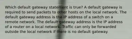 Which default gateway statement is true? A default gateway is required to send packets to other hosts on the local network. The default gateway address is the IP address of a switch on a remote network. The default gateway address is the IP address of a router on a local network. Traffic can only be forwarded outside the local network if there is no default gateway.