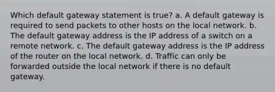 Which default gateway statement is true? a. A default gateway is required to send packets to other hosts on the local network. b. The default gateway address is the IP address of a switch on a remote network. c. The default gateway address is the IP address of the router on the local network. d. Traffic can only be forwarded outside the local network if there is no default gateway.