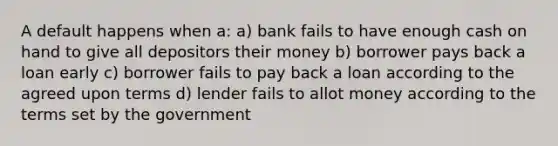 A default happens when a: a) bank fails to have enough cash on hand to give all depositors their money b) borrower pays back a loan early c) borrower fails to pay back a loan according to the agreed upon terms d) lender fails to allot money according to the terms set by the government