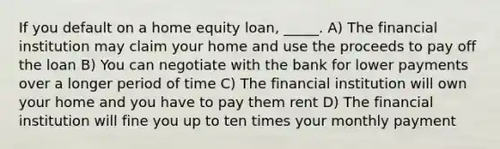 If you default on a home equity​ loan, _____. A) The financial institution may claim your home and use the proceeds to pay off the loan B) You can negotiate with the bank for lower payments over a longer period of time C) The financial institution will own your home and you have to pay them rent D) The financial institution will fine you up to ten times your monthly payment