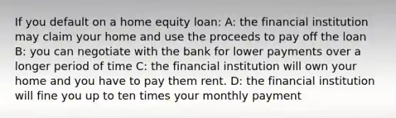 If you default on a home equity loan: A: the financial institution may claim your home and use the proceeds to pay off the loan B: you can negotiate with the bank for lower payments over a longer period of time C: the financial institution will own your home and you have to pay them rent. D: the financial institution will fine you up to ten times your monthly payment