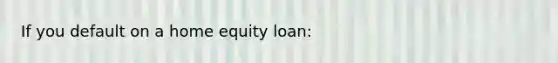 If you default on a home equity loan: