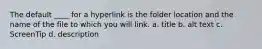 The default ____ for a hyperlink is the folder location and the name of the file to which you will link. a. title b. alt text c. ScreenTip d. description