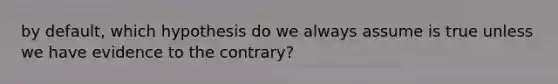 by default, which hypothesis do we always assume is true unless we have evidence to the contrary?