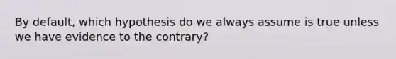 By default, which hypothesis do we always assume is true unless we have evidence to the contrary?