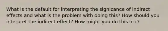 What is the default for interpreting the signicance of indirect effects and what is the problem with doing this? How should you interpret the indirect effect? How might you do this in r?