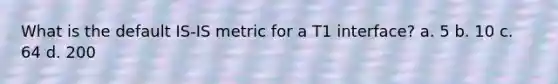 What is the default IS-IS metric for a T1 interface? a. 5 b. 10 c. 64 d. 200