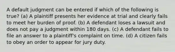 A default judgment can be entered if which of the following is true? (a) A plaintiff presents her evidence at trial and clearly fails to meet her burden of proof. (b) A defendant loses a lawsuit and does not pay a judgment within 180 days. (c) A defendant fails to file an answer to a plaintiff's complaint on time. (d) A citizen fails to obey an order to appear for jury duty.