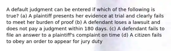 A default judgment can be entered if which of the following is true? (a) A plaintiff presents her evidence at trial and clearly fails to meet her burden of proof (b) A defendant loses a lawsuit and does not pay a judgment within 180 days. (c) A defendant fails to file an answer to a plaintiff's complaint on time (d) A citizen fails to obey an order to appear for jury duty