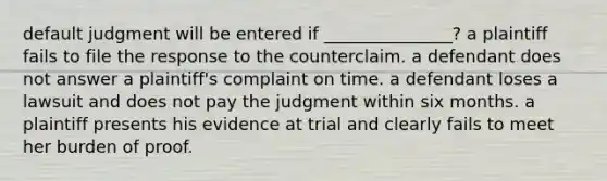 default judgment will be entered if _______________? a plaintiff fails to file the response to the counterclaim. a defendant does not answer a plaintiff's complaint on time. a defendant loses a lawsuit and does not pay the judgment within six months. a plaintiff presents his evidence at trial and clearly fails to meet her burden of proof.