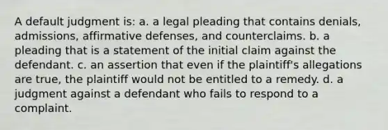 A default judgment is: a. a legal pleading that contains denials, admissions, affirmative defenses, and counterclaims. b. a pleading that is a statement of the initial claim against the defendant. c. an assertion that even if the plaintiff's allegations are true, the plaintiff would not be entitled to a remedy. d. a judgment against a defendant who fails to respond to a complaint.