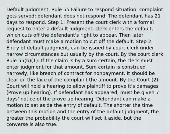 Default Judgment, Rule 55 Failure to respond situation: complaint gets served; defendant does not respond. The defendant has 21 days to respond. Step 1: Present the court clerk with a formal request to enter a default judgment, clerk enters the default, which cuts off the defendant's right to appear. Then later defendant must make a motion to cut off the default. Step 2: Entry of default judgment, can be issued by court clerk under narrow circumstances but usually by the court. By the court clerk Rule 55(b)(1): If the claim is by a sum certain, the clerk must enter judgment for that amount. Sum certain is construed narrowly, like breach of contract for nonpayment. It should be clear on the face of the complaint the amount. By the Court (2): Court will hold a hearing to allow plaintiff to prove it's damages (Prove up hearing). If defendant has appeared, must be given 7 days' notice of the prove up hearing. Defendant can make a motion to set aside the entry of default. The shorter the time between this motion and the entry of the default judgment, the greater the probability the court will set it aside, but the converse is also true.