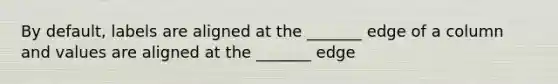 By default, labels are aligned at the _______ edge of a column and values are aligned at the _______ edge