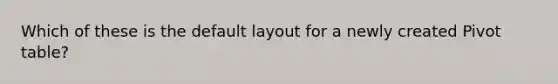 Which of these is the default layout for a newly created Pivot table?