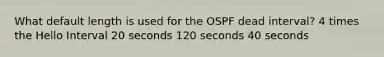 What default length is used for the OSPF dead interval? 4 times the Hello Interval 20 seconds 120 seconds 40 seconds