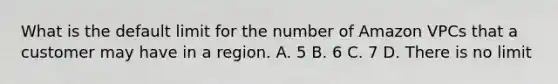 What is the default limit for the number of Amazon VPCs that a customer may have in a region. A. 5 B. 6 C. 7 D. There is no limit