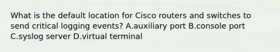 What is the default location for Cisco routers and switches to send critical logging events? A.auxiliary port B.console port C.syslog server D.virtual terminal