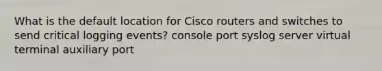 What is the default location for Cisco routers and switches to send critical logging events? console port syslog server virtual terminal auxiliary port