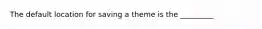 The default location for saving a theme is the _________